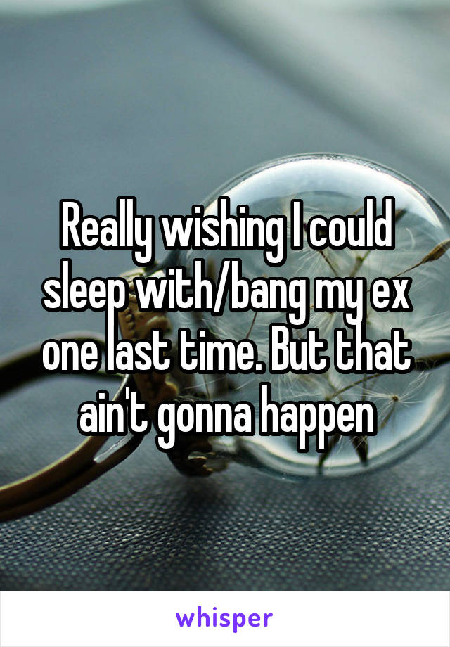 Really wishing I could sleep with/bang my ex one last time. But that ain't gonna happen