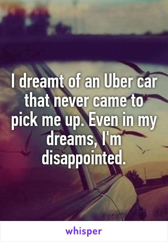 I dreamt of an Uber car that never came to pick me up. Even in my dreams, I'm disappointed.