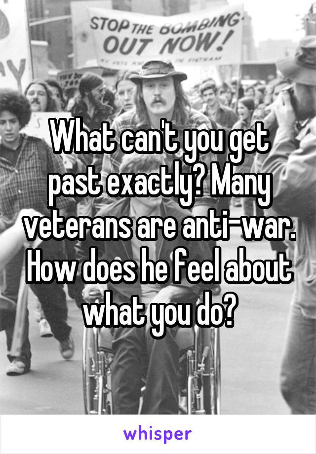 What can't you get past exactly? Many veterans are anti-war. How does he feel about what you do?