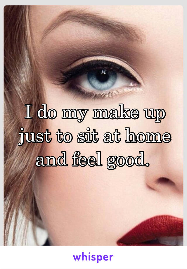 I do my make up just to sit at home and feel good. 