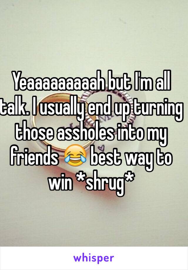 Yeaaaaaaaaah but I'm all talk. I usually end up turning those assholes into my friends 😂 best way to win *shrug*