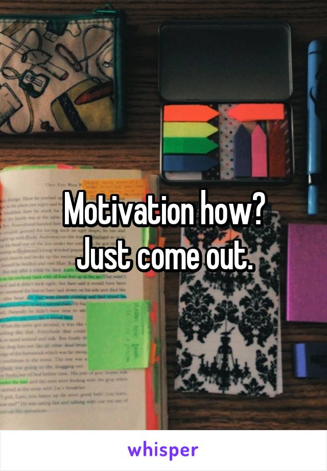 Motivation how?
Just come out.