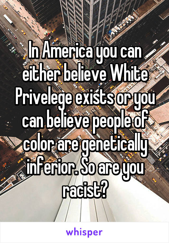 In America you can either believe White Privelege exists or you can believe people of color are genetically inferior. So are you racist?