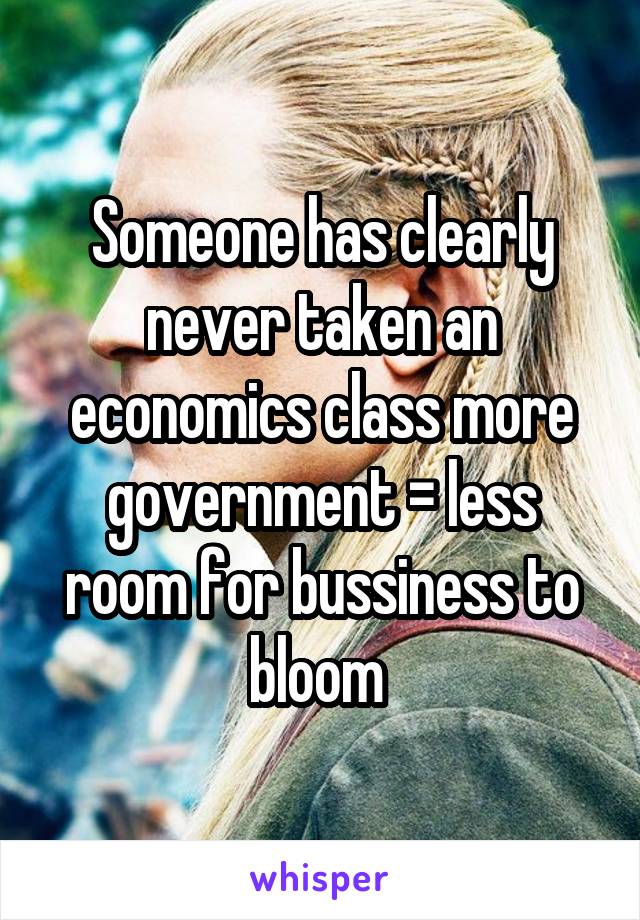 Someone has clearly never taken an economics class more government = less room for bussiness to bloom 