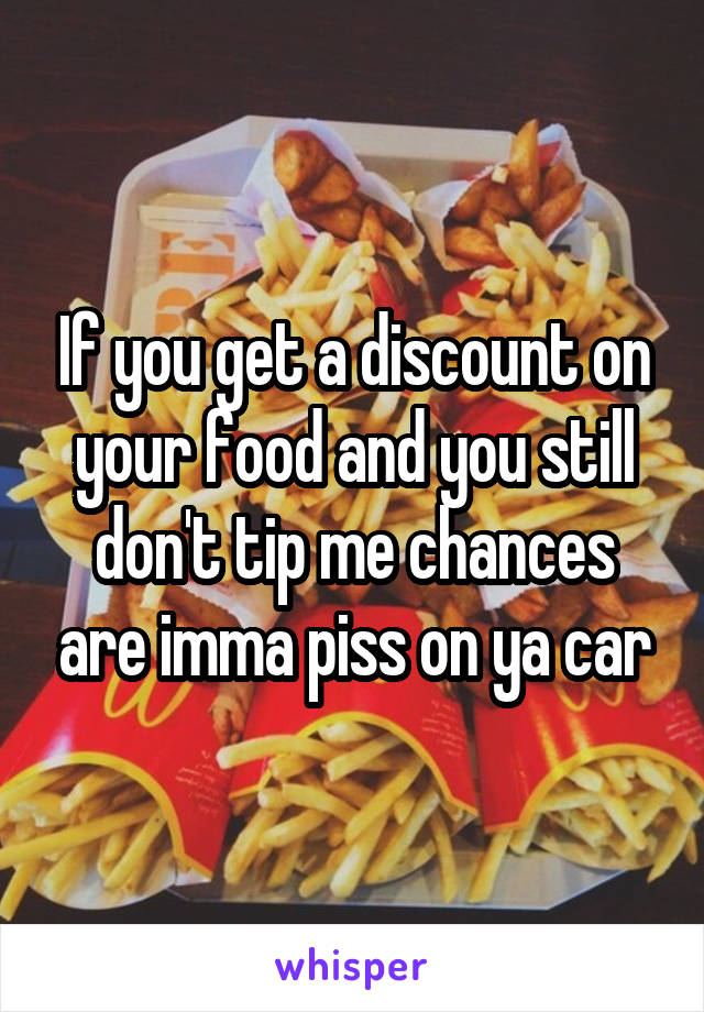 If you get a discount on your food and you still don't tip me chances are imma piss on ya car