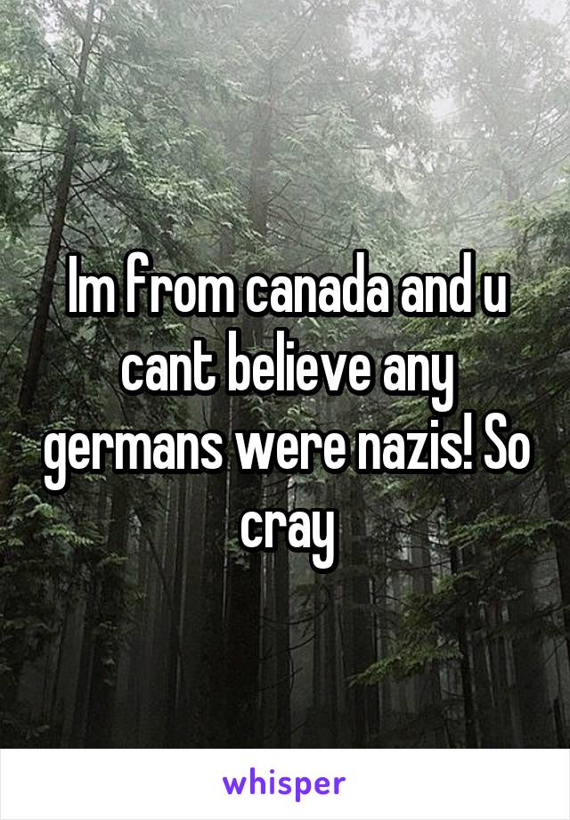 Im from canada and u cant believe any germans were nazis! So cray