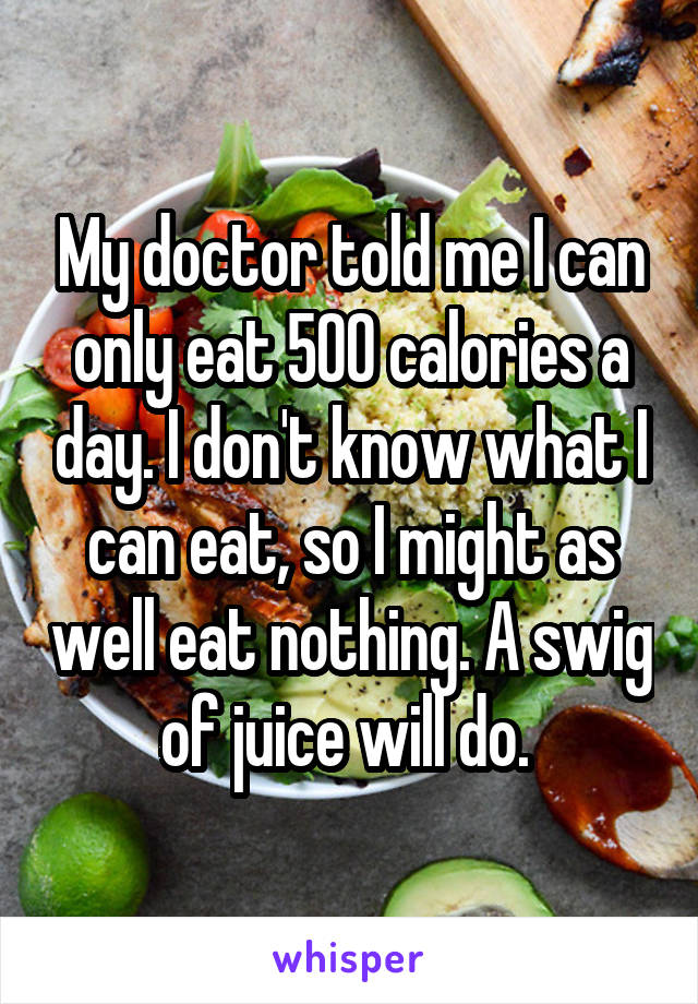 My doctor told me I can only eat 500 calories a day. I don't know what I can eat, so I might as well eat nothing. A swig of juice will do. 
