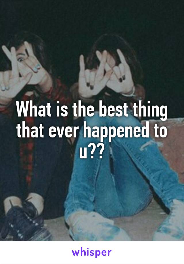 What is the best thing that ever happened to u??