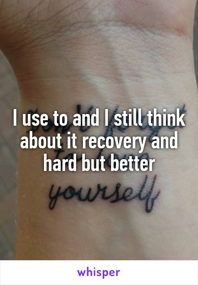 I use to and I still think about it recovery and hard but better