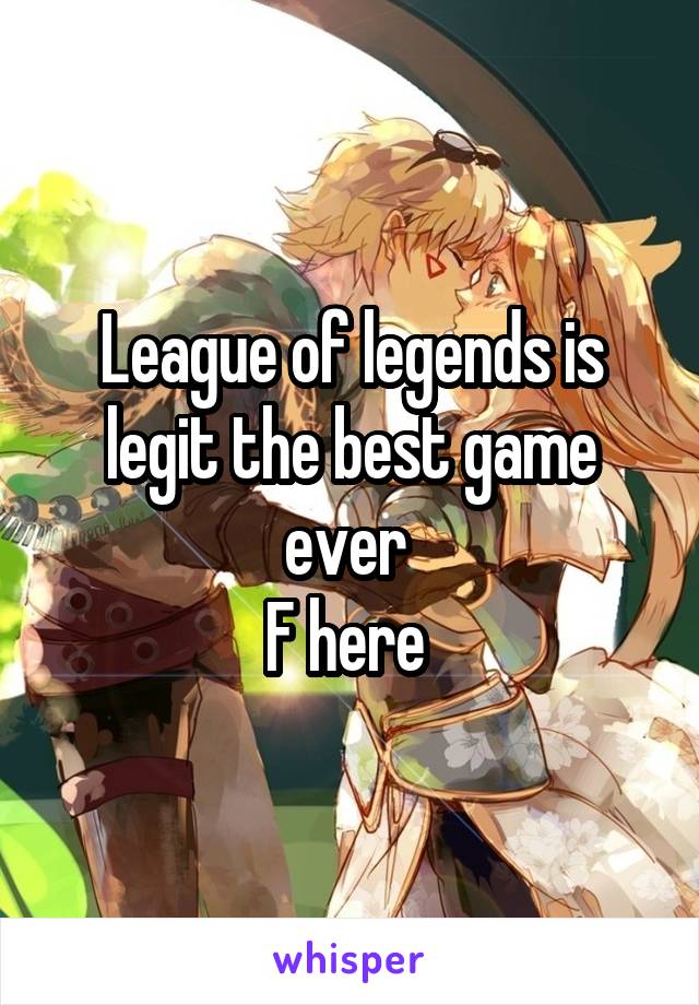 League of legends is legit the best game ever 
F here 
