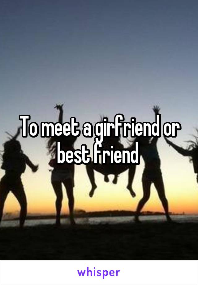 To meet a girfriend or best friend 