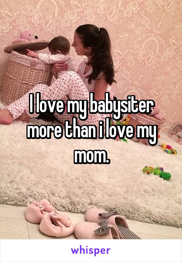 I love my babysiter more than i love my mom.
