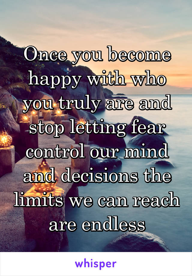 Once you become happy with who you truly are and stop letting fear control our mind and decisions the limits we can reach are endless