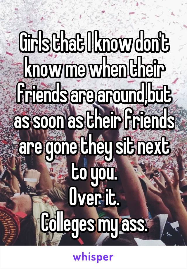 Girls that I know don't know me when their friends are around,but as soon as their friends are gone they sit next to you.
Over it.
Colleges my ass.