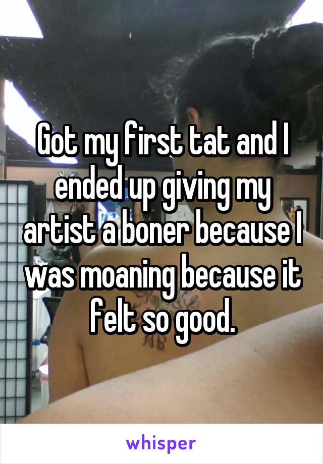 Got my first tat and I ended up giving my artist a boner because I was moaning because it felt so good.