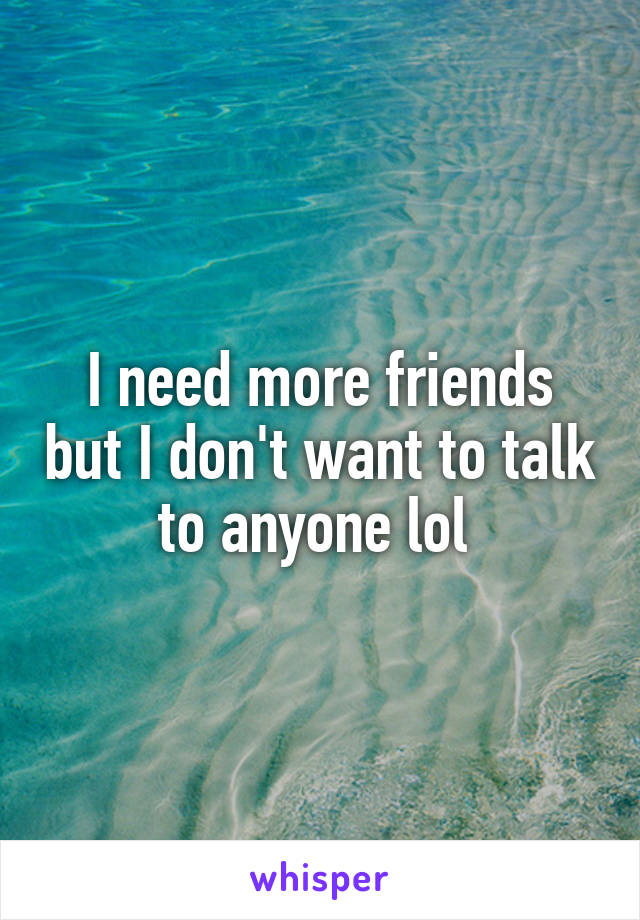 I need more friends but I don't want to talk to anyone lol 