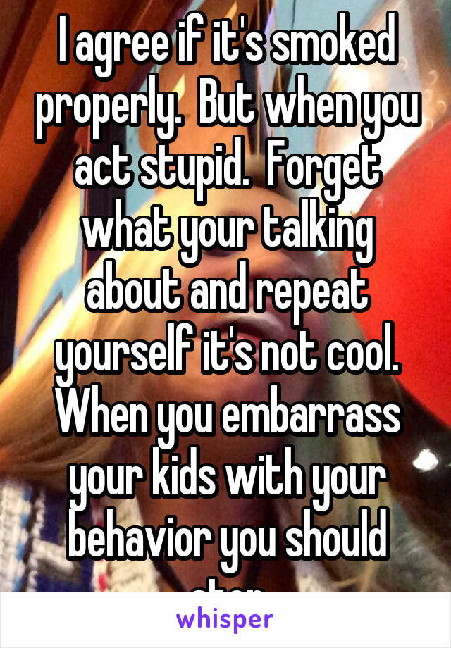 I agree if it's smoked properly.  But when you act stupid.  Forget what your talking about and repeat yourself it's not cool. When you embarrass your kids with your behavior you should stop