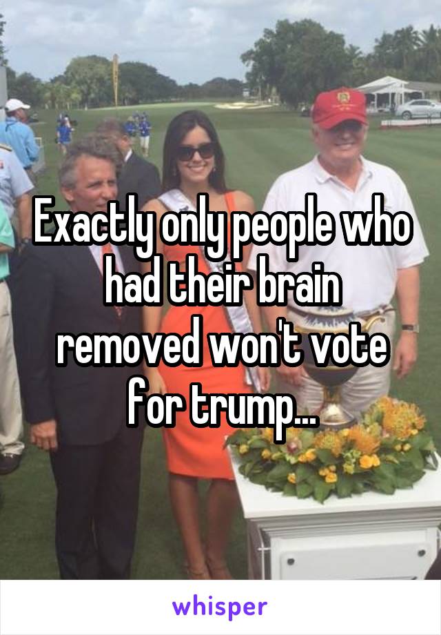 Exactly only people who had their brain removed won't vote for trump...