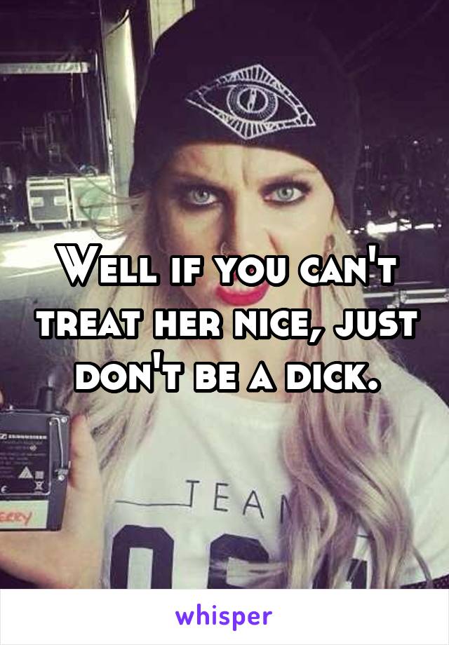 Well if you can't treat her nice, just don't be a dick.