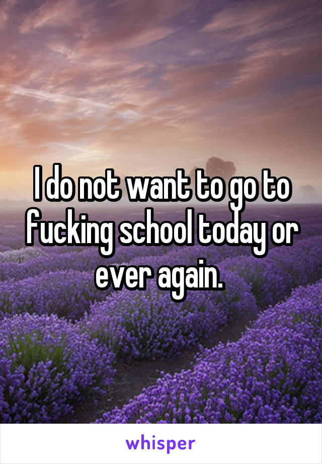 I do not want to go to fucking school today or ever again. 