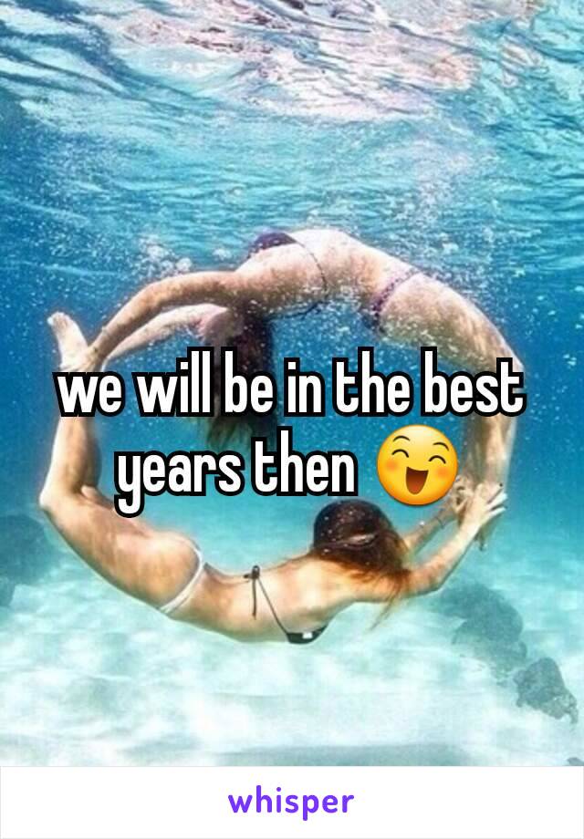 we will be in the best years then 😄