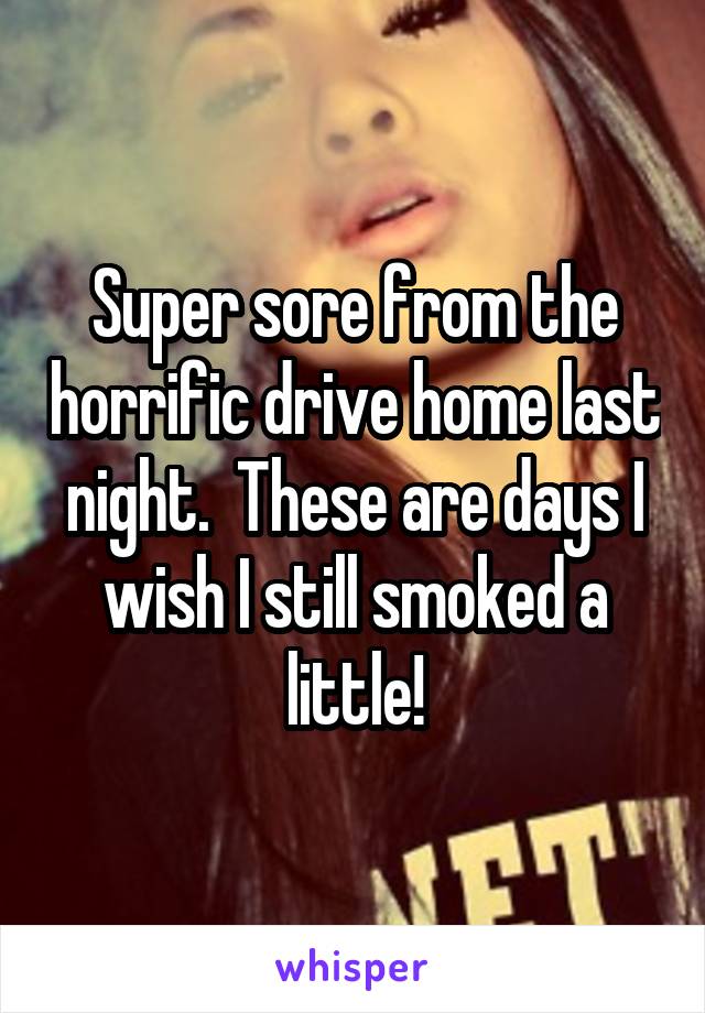 Super sore from the horrific drive home last night.  These are days I wish I still smoked a little!
