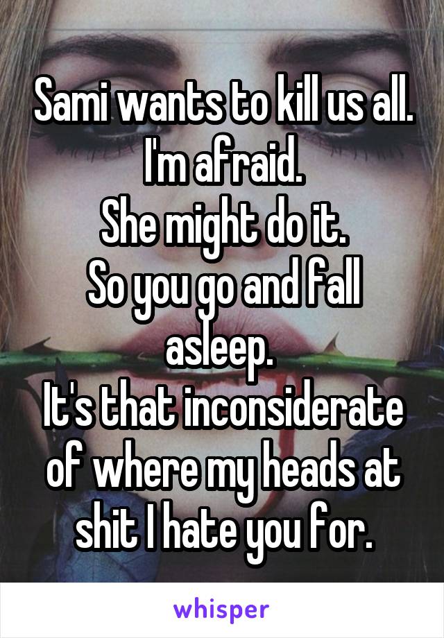 Sami wants to kill us all. I'm afraid.
She might do it.
So you go and fall asleep. 
It's that inconsiderate of where my heads at shit I hate you for.