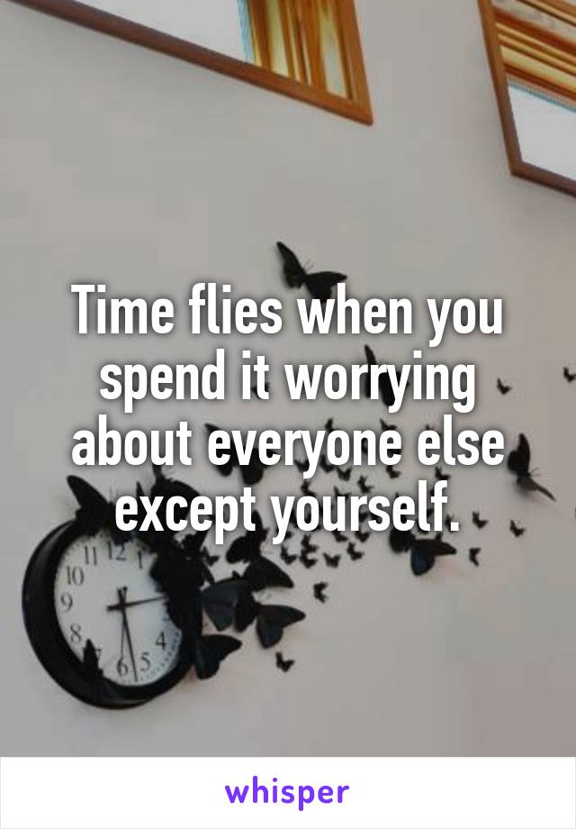 Time flies when you spend it worrying about everyone else except yourself.