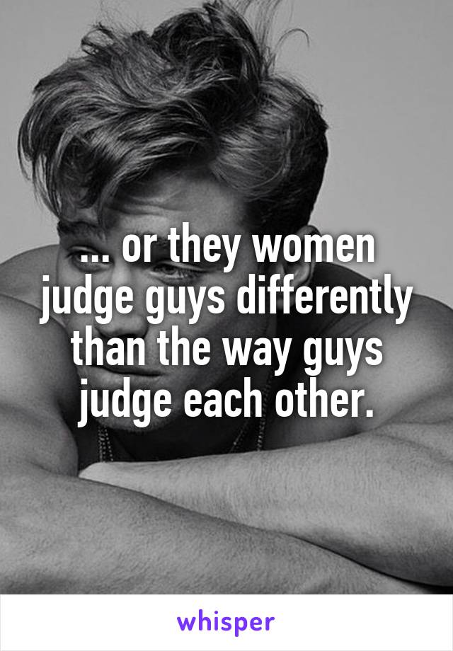 ... or they women judge guys differently than the way guys judge each other.