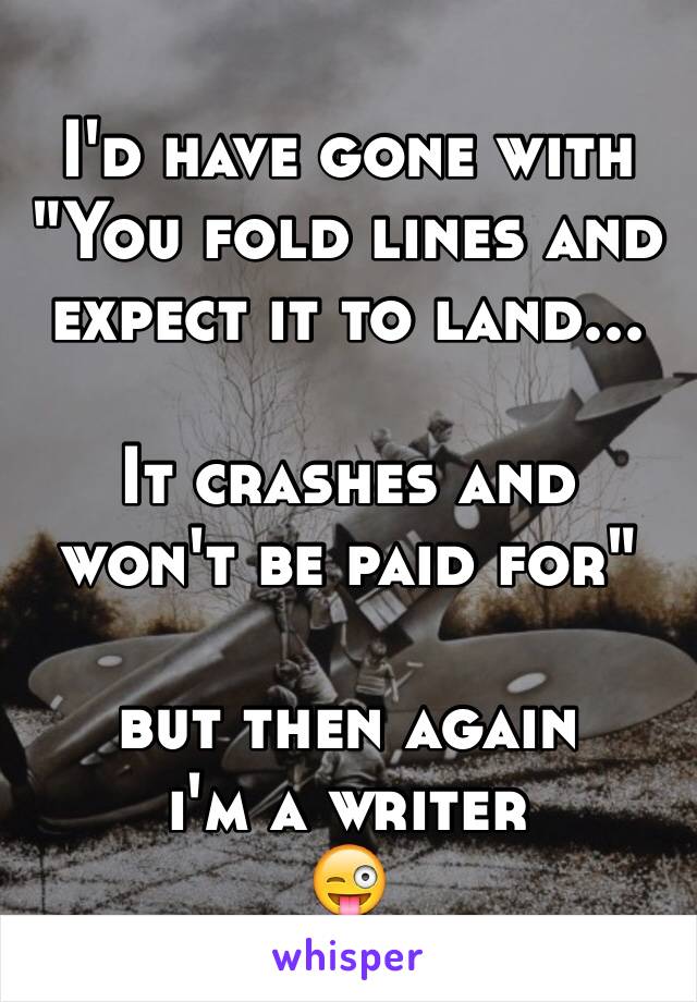 I'd have gone with
"You fold lines and expect it to land...

It crashes and won't be paid for"

but then again
i'm a writer
😜