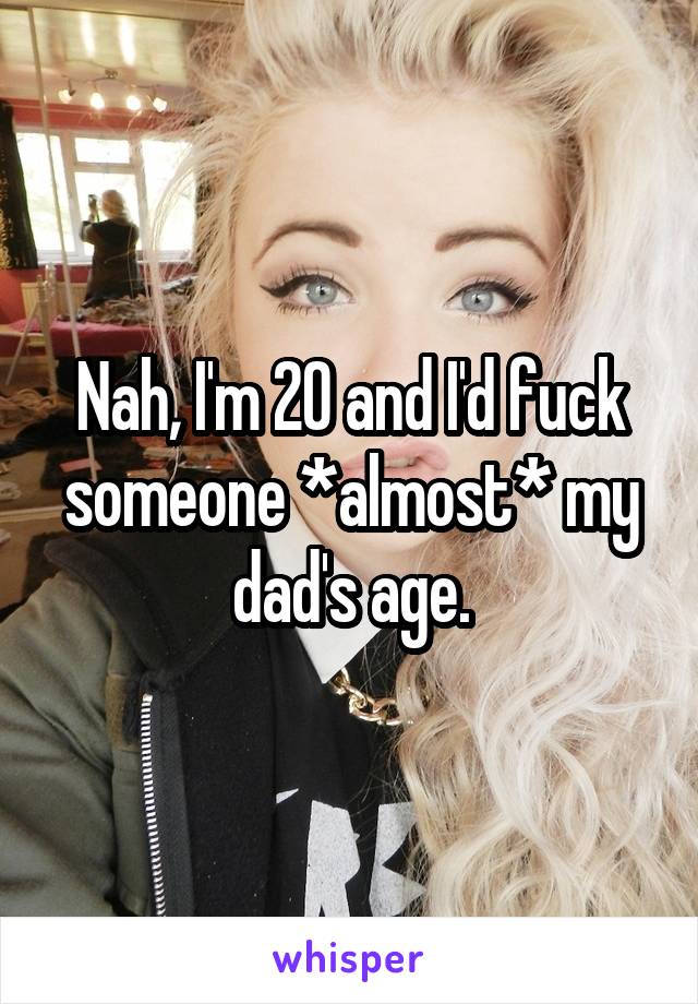 Nah, I'm 20 and I'd fuck someone *almost* my dad's age.