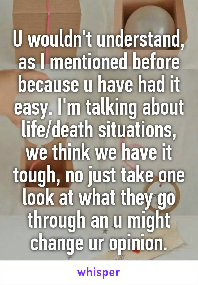 U wouldn't understand, as I mentioned before because u have had it easy. I'm talking about life/death situations, we think we have it tough, no just take one look at what they go through an u might change ur opinion.