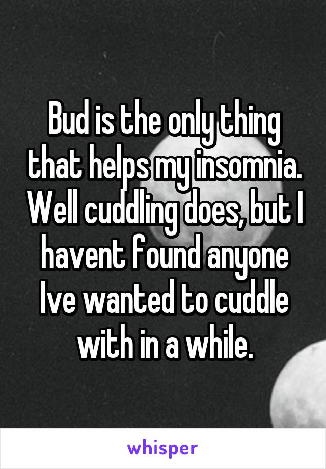 Bud is the only thing that helps my insomnia. Well cuddling does, but I havent found anyone Ive wanted to cuddle with in a while.