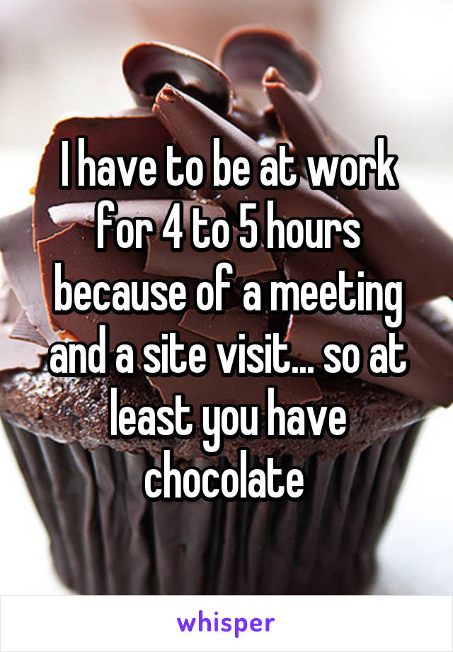 I have to be at work for 4 to 5 hours because of a meeting and a site visit... so at least you have chocolate 