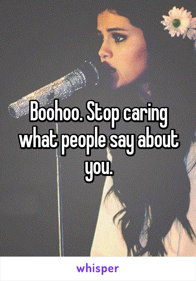Boohoo. Stop caring what people say about you.