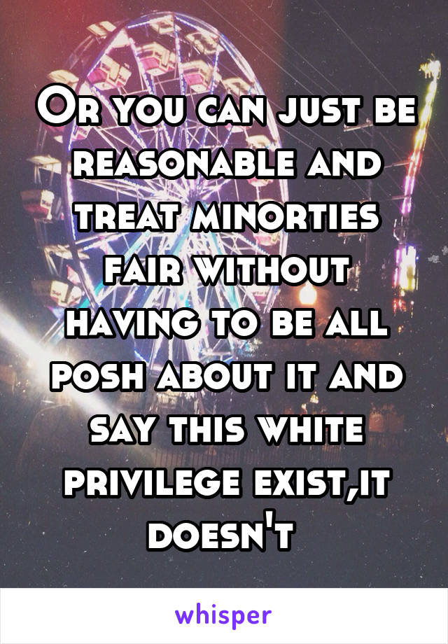 Or you can just be reasonable and treat minorties fair without having to be all posh about it and say this white privilege exist,it doesn't 