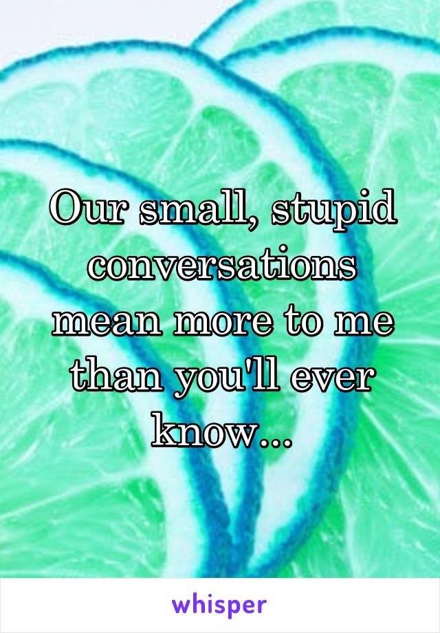 Our small, stupid conversations mean more to me than you'll ever know...