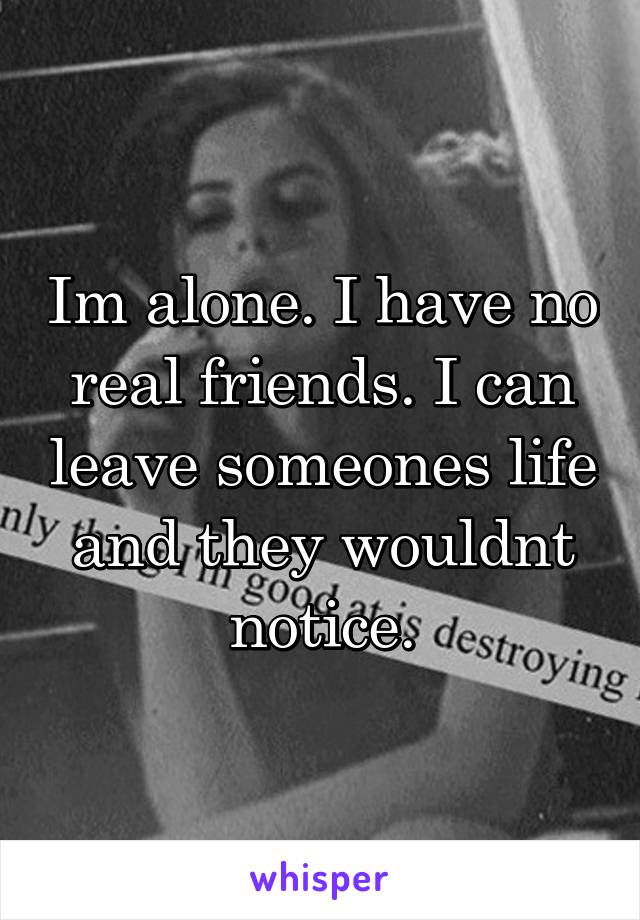 Im alone. I have no real friends. I can leave someones life and they wouldnt notice.