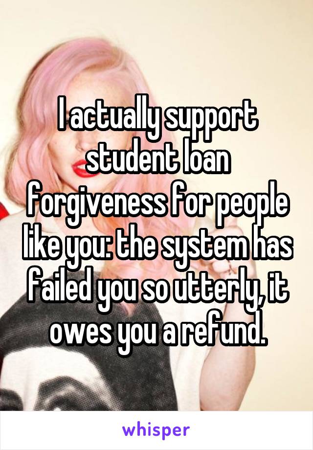 I actually support student loan forgiveness for people like you: the system has failed you so utterly, it owes you a refund.