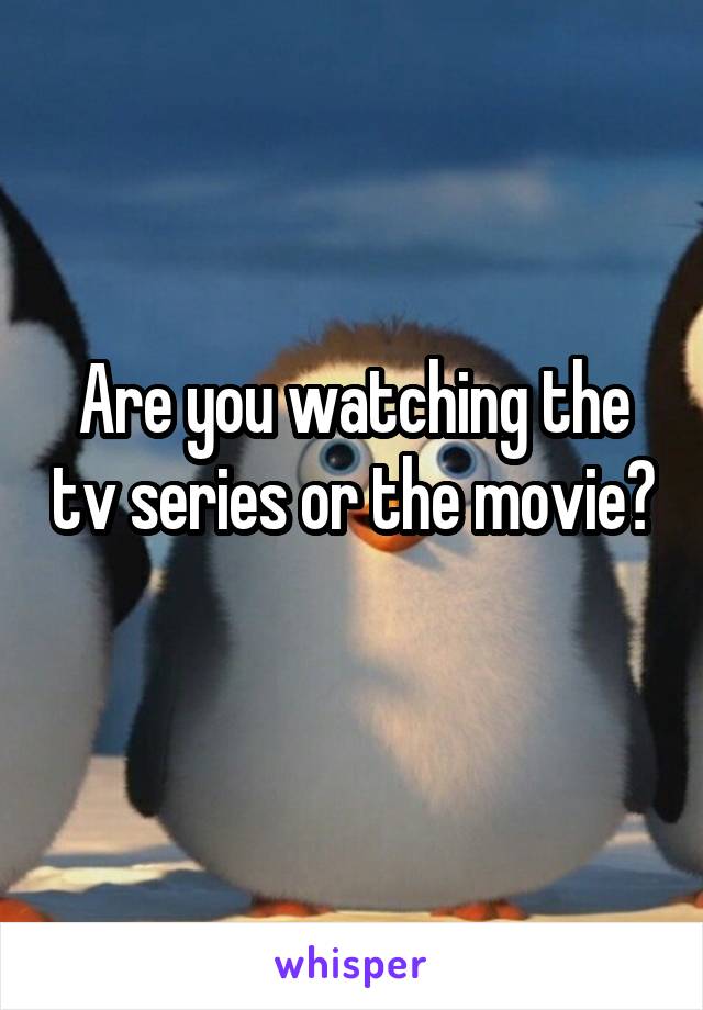 Are you watching the tv series or the movie? 