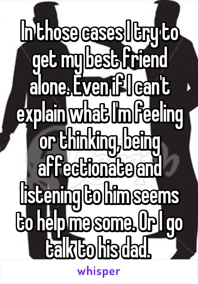 In those cases I try to get my best friend alone. Even if I can't explain what I'm feeling or thinking, being affectionate and listening to him seems to help me some. Or I go talk to his dad. 