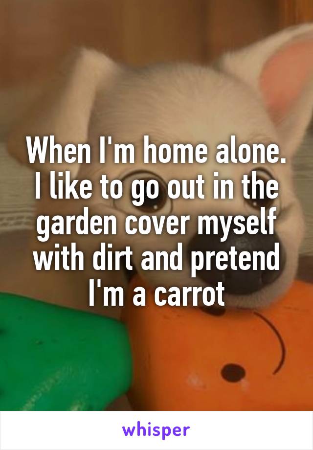 When I'm home alone. I like to go out in the garden cover myself with dirt and pretend I'm a carrot
