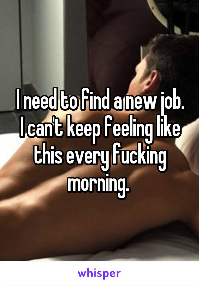 I need to find a new job. I can't keep feeling like this every fucking morning. 