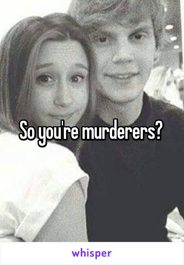 So you're murderers? 