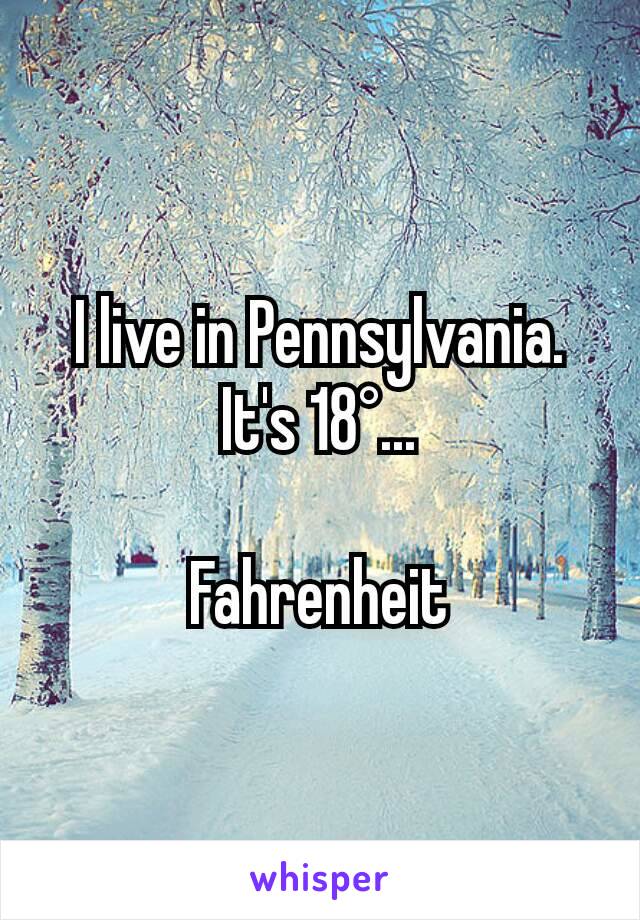 I live in Pennsylvania.
It's 18°...

Fahrenheit