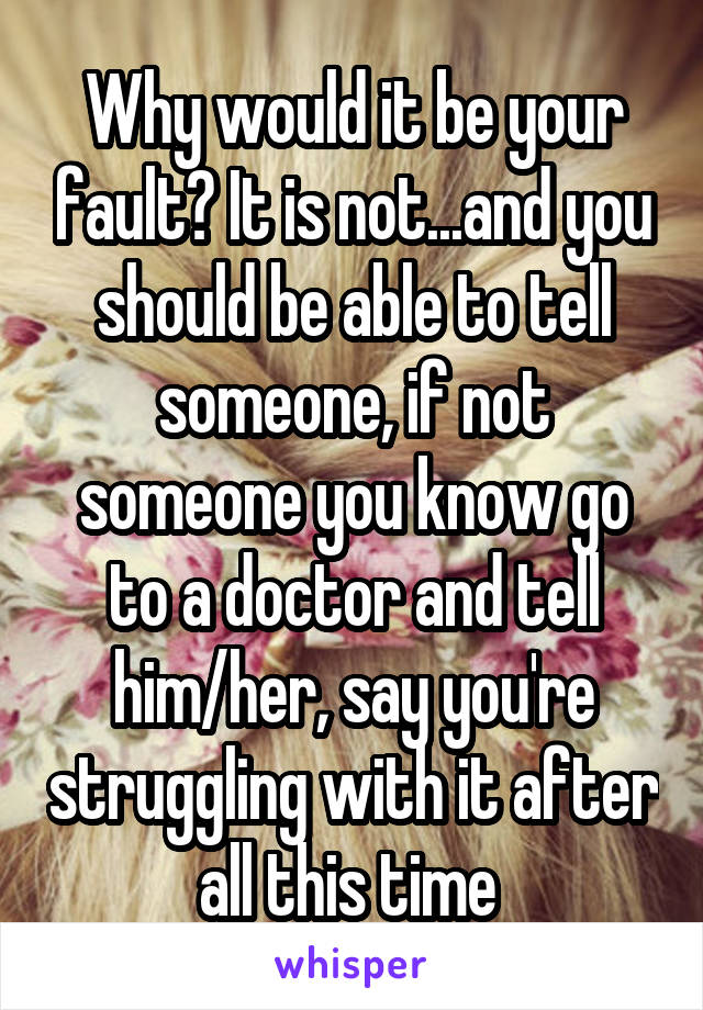Why would it be your fault? It is not...and you should be able to tell someone, if not someone you know go to a doctor and tell him/her, say you're struggling with it after all this time 