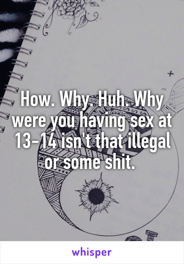How. Why. Huh. Why were you having sex at 13-14 isn't that illegal or some shit. 