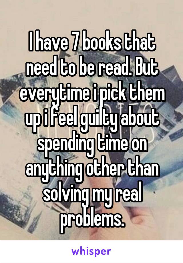 I have 7 books that need to be read. But everytime i pick them up i feel guilty about spending time on anything other than solving my real problems.