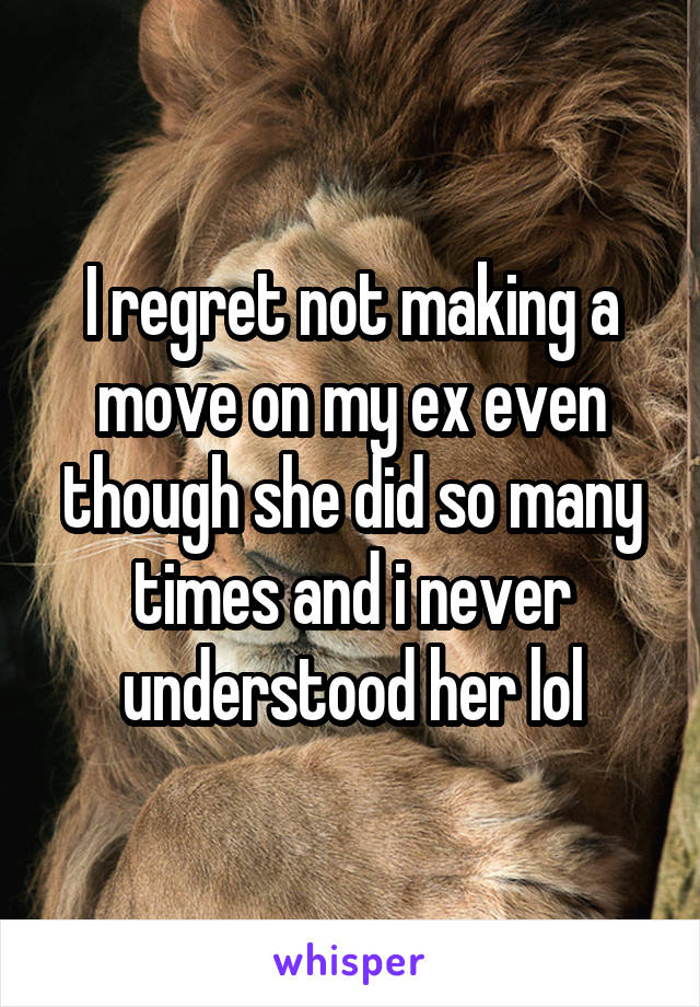 I regret not making a move on my ex even though she did so many times and i never understood her lol