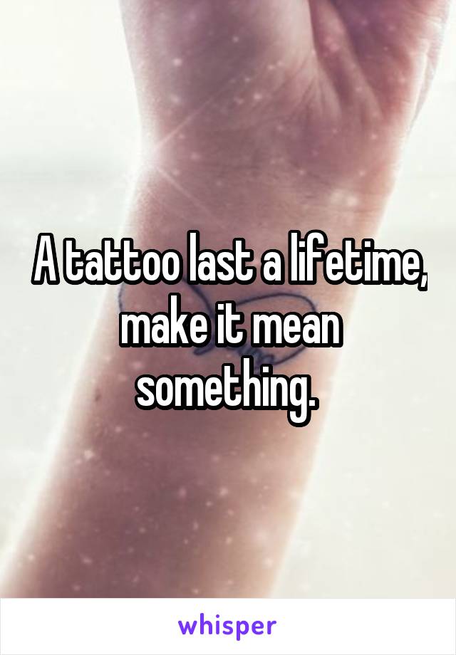 A tattoo last a lifetime, make it mean something. 